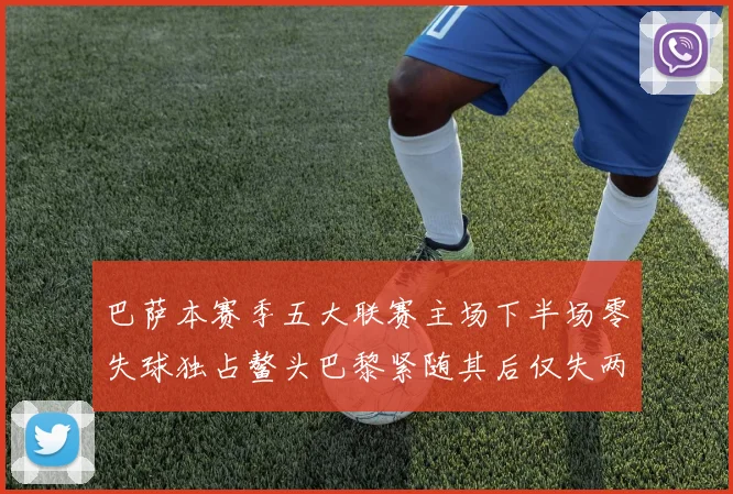 巴萨本赛季五大联赛主场下半场零失球独占鳌头巴黎紧随其后仅失两球