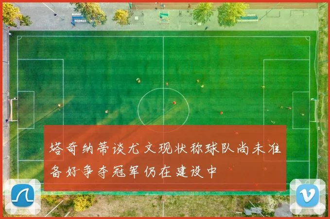 塔奇纳蒂谈尤文现状称球队尚未准备好争夺冠军仍在建设中