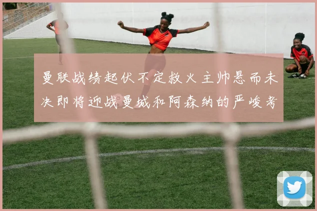 曼联战绩起伏不定救火主帅悬而未决即将迎战曼城和阿森纳的严峻考验
