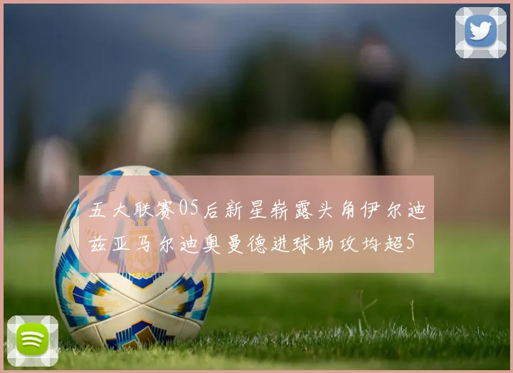 五大联赛05后新星崭露头角伊尔迪兹亚马尔迪奥曼德进球助攻均超5