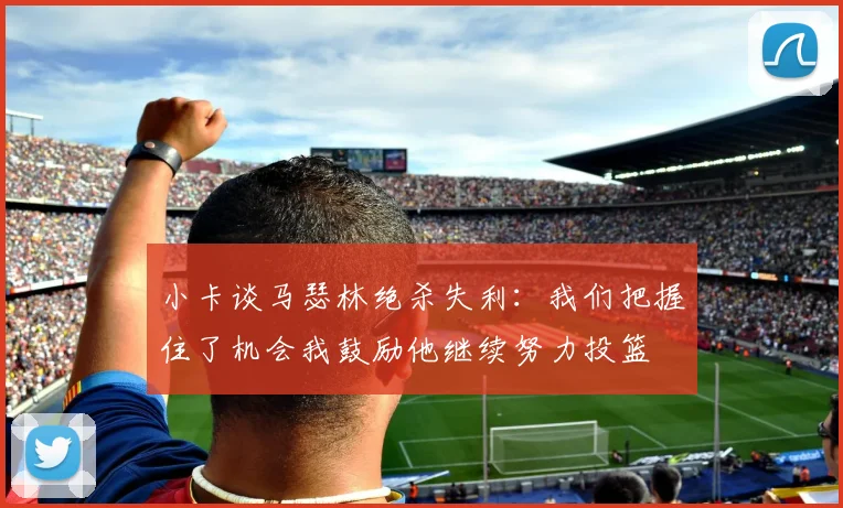 小卡谈马瑟林绝杀失利：我们把握住了机会我鼓励他继续努力投篮
