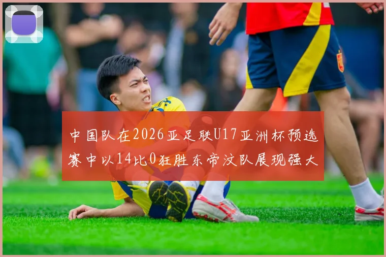中国队在2026亚足联U17亚洲杯预选赛中以14比0狂胜东帝汶队展现强大实力
