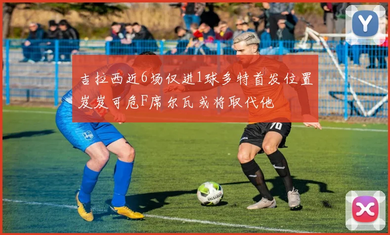 吉拉西近6场仅进1球多特首发位置岌岌可危F席尔瓦或将取代他