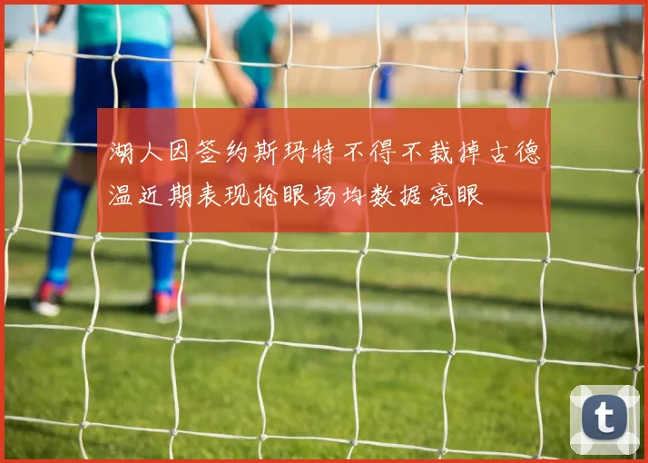 湖人因签约斯玛特不得不裁掉古德温近期表现抢眼场均数据亮眼