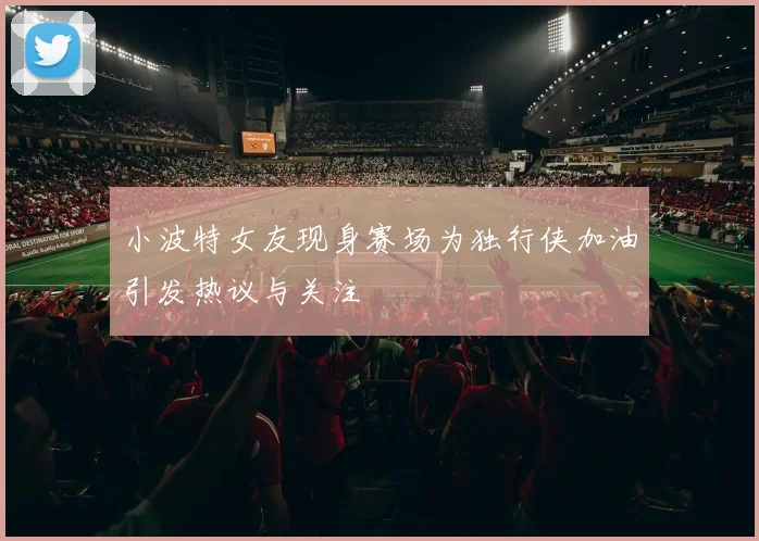 小波特女友现身赛场为独行侠加油引发热议与关注