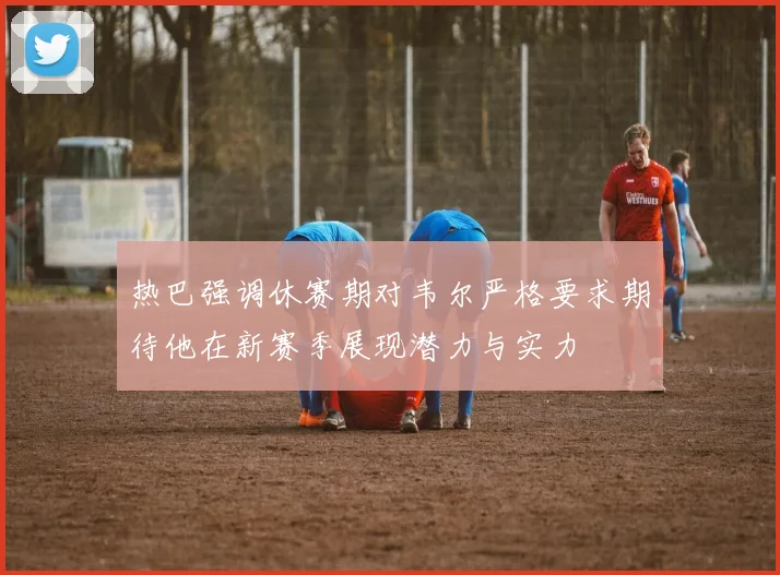 热巴强调休赛期对韦尔严格要求期待他在新赛季展现潜力与实力