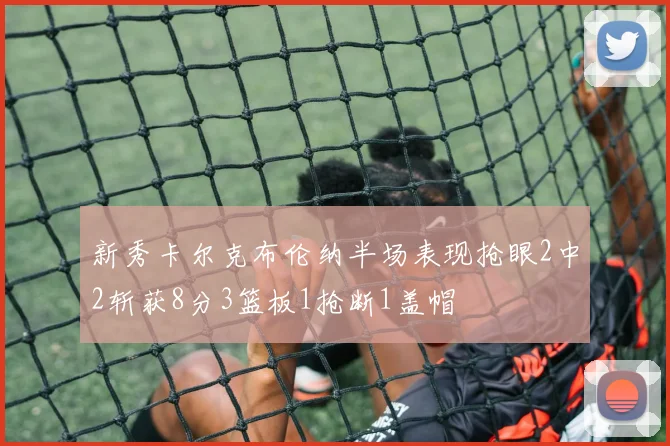 新秀卡尔克布伦纳半场表现抢眼2中2斩获8分3篮板1抢断1盖帽