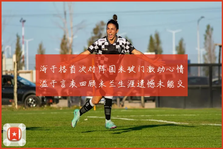 海于格首次对阵国米破门激动心情溢于言表回顾米兰生涯遗憾未能交锋