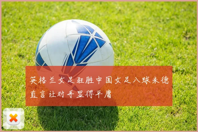 英格兰女足狂胜中国女足八球米德直言让对手显得平庸