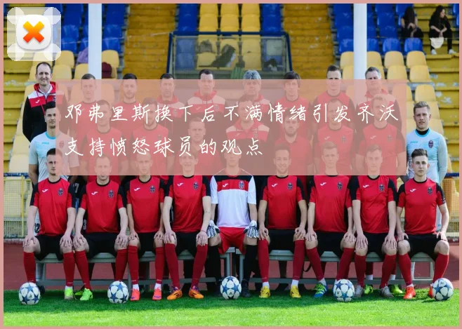 邓弗里斯换下后不满情绪引发齐沃支持愤怒球员的观点